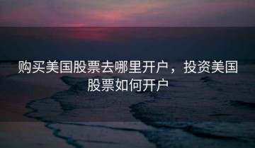 购买美国股票去哪里开户，投资美国股票如何开户