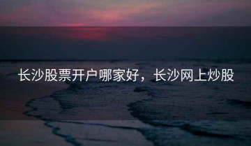 长沙股票开户哪家好，长沙网上炒股