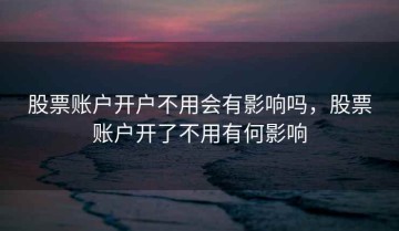 股票账户开户不用会有影响吗，股票账户开了不用有何影响