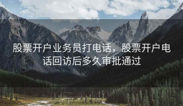 股票开户业务员打电话，股票开户电话回访后多久审批通过