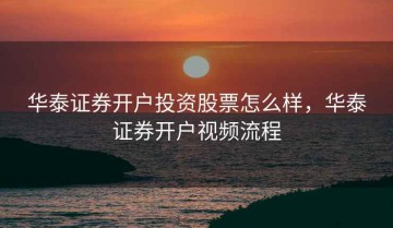 华泰证券开户投资股票怎么样，华泰证券开户视频流程