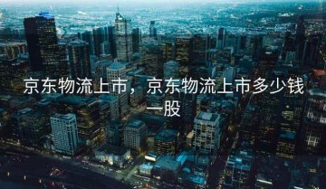 京东物流上市，京东物流上市多少钱一股