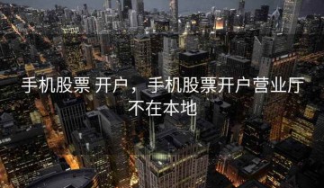 手机股票 开户，手机股票开户营业厅不在本地