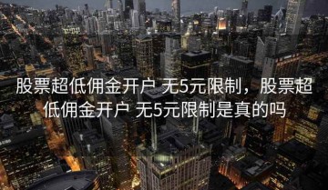 股票超低佣金开户 无5元限制，股票超低佣金开户 无5元限制是真的吗
