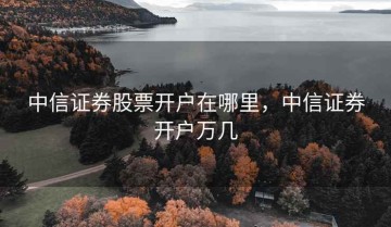 中信证券股票开户在哪里，中信证券开户万几