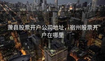 萧县股票开户公司地址，宿州股票开户在哪里