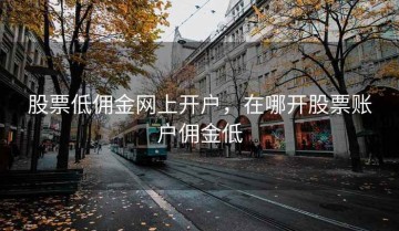股票低佣金网上开户，在哪开股票账户佣金低