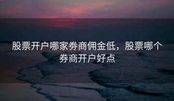 股票开户哪家劵商佣金低，股票哪个券商开户好点