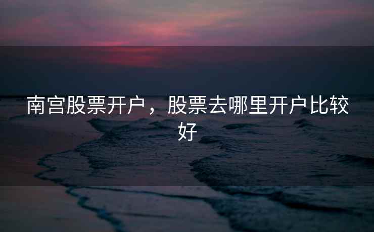 南宫股票开户,股票去哪里开户比较好 南宫股票开户,股票去哪里开户比较好