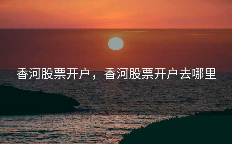 香河股票开户,香河股票开户去哪里 香河股票开户,香河股票开户去哪里