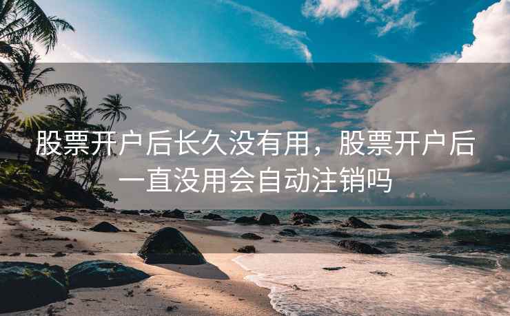 股票开户后长久没有用,股票开户后一直没用会自动注销吗 股票开户后长久没有用,股票开户后一直没用会自动注销吗