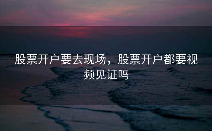 股票开户要去现场,股票开户都要视频见证吗 股票开户要去现场,股票开户都要视频见证吗