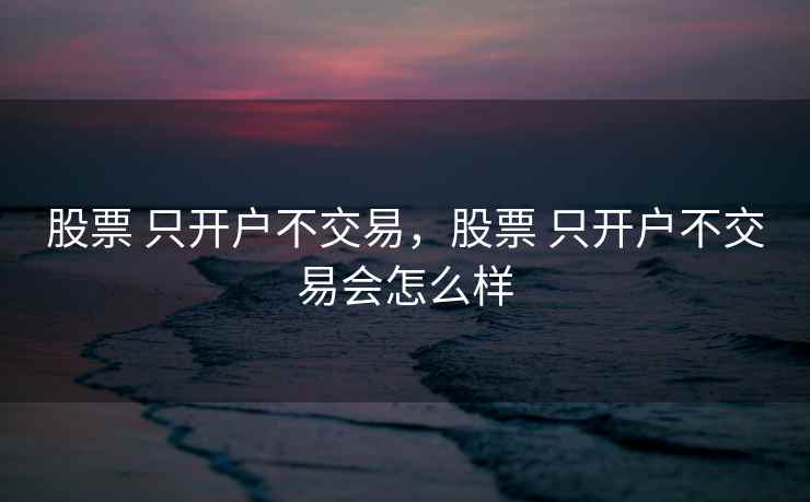 股票 只开户不交易,股票 只开户不交易会怎么样 股票 只开户不交易,股票 只开户不交易会怎么样