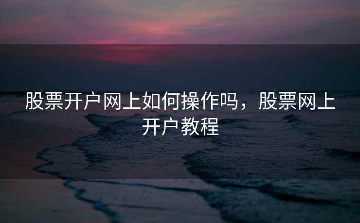 股票开户网上如何操作吗,股票网上开户教程 股票开户网上如何操作吗,股票网上开户教程