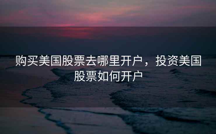 购买美国股票去哪里开户，投资美国股票如何开户