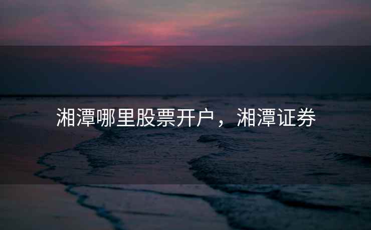 湘潭哪里股票开户,湘潭证券 湘潭哪里股票开户,湘潭证券