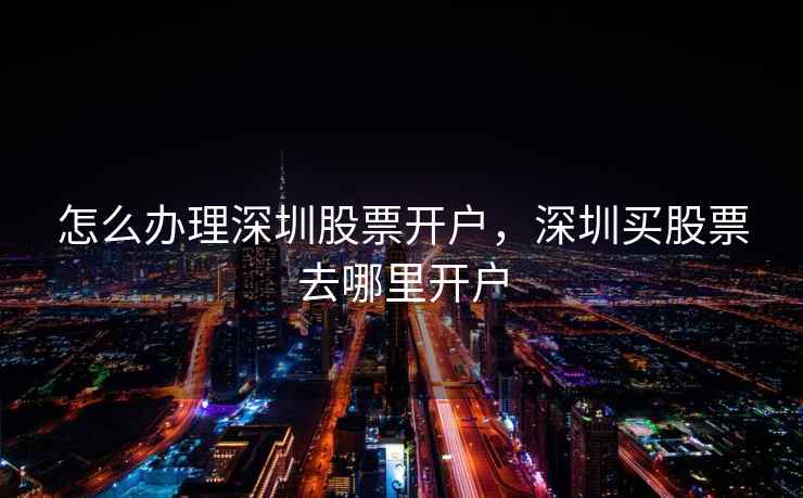 怎么办理深圳股票开户,深圳买股票去哪里开户 怎么办理深圳股票开户,深圳买股票去哪里开户