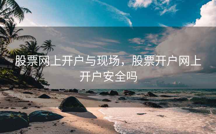 股票网上开户与现场，股票开户网上开户安全吗