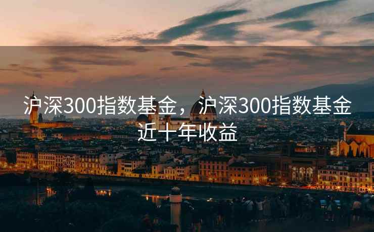 沪深300指数基金,沪深300指数基金近十年收益 沪深300指数基金,沪深300指数基金近十年收益