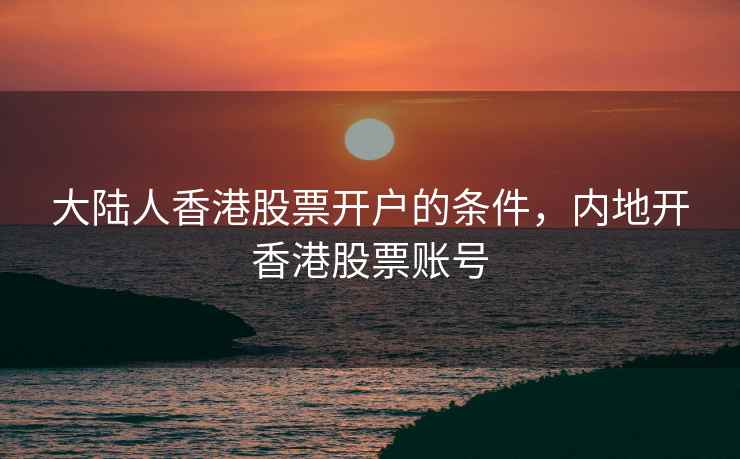 大陆人香港股票开户的条件，内地开香港股票账号
