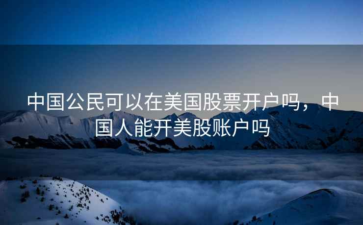 中国公民可以在美国股票开户吗,中国人能开美股账户吗 中国公民可以在美国股票开户吗,中国人能开美股账户吗