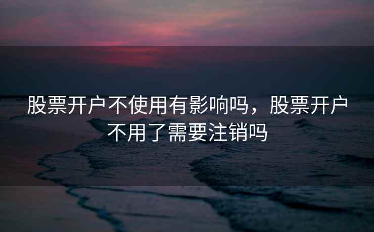 股票开户不使用有影响吗,股票开户不用了需要注销吗 股票开户不使用有影响吗,股票开户不用了需要注销吗