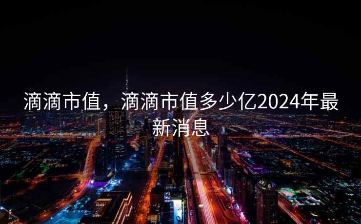 滴滴市值，滴滴市值多少亿2024年最新消息