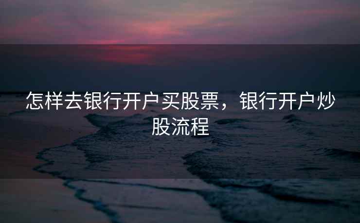 怎样去银行开户买股票，银行开户炒股流程