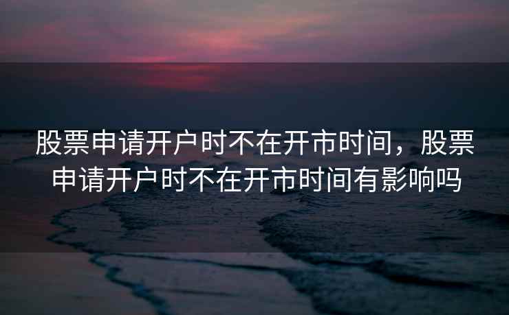 股票申请开户时不在开市时间,股票申请开户时不在开市时间有影响吗 股票申请开户时不在开市时间,股票申请开户时不在开市时间有影响吗