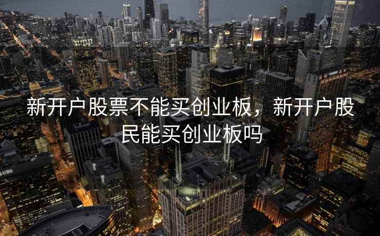 新开户股票不能买创业板,新开户股民能买创业板吗 新开户股票不能买创业板,新开户股民能买创业板吗