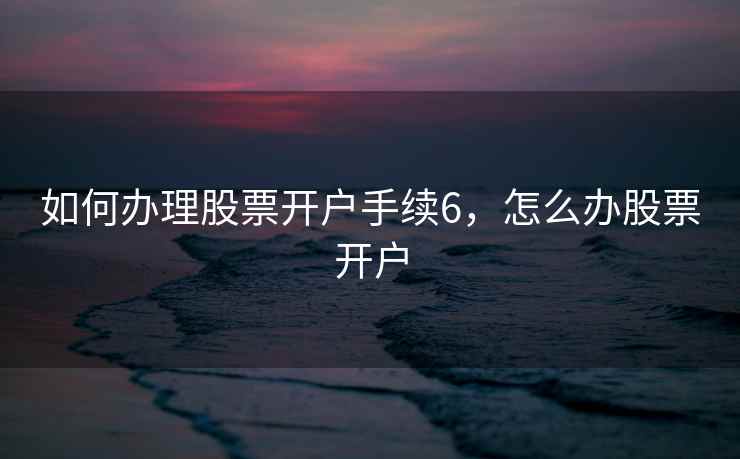 如何办理股票开户手续6,怎么办股票开户 如何办理股票开户手续6,怎么办股票开户