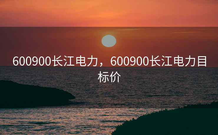 600900长江电力,600900长江电力目标价 600900长江电力,600900长江电力目标价