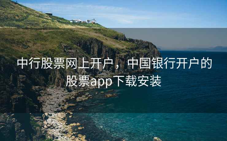 中行股票网上开户，中国银行开户的股票app下载安装