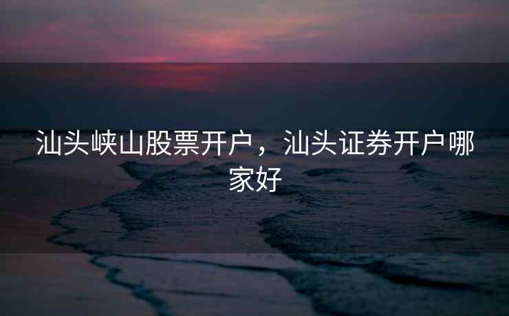 汕头峡山股票开户，汕头证券开户哪家好